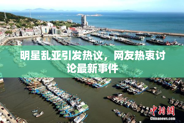 明星乱亚引发热议，网友热衷讨论最新事件