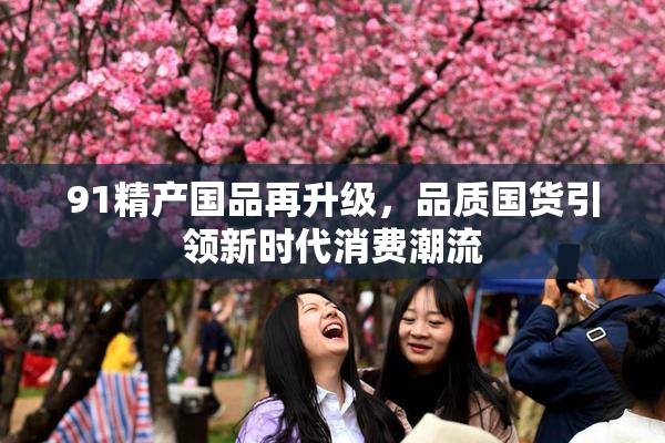 91精产国品再升级，品质国货引领新时代消费潮流