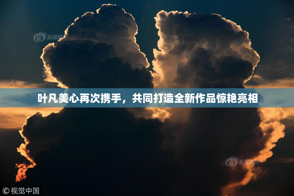 叶凡美心再次携手，共同打造全新作品惊艳亮相