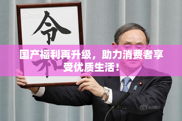 国产福利再升级，助力消费者享受优质生活！