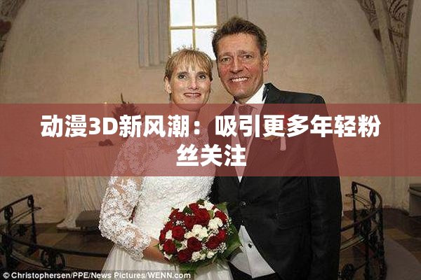 动漫3D新风潮：吸引更多年轻粉丝关注