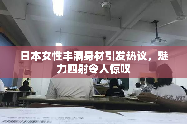 日本女性丰满身材引发热议，魅力四射令人惊叹