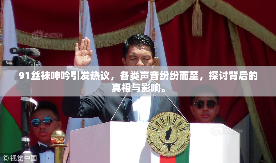 91丝袜呻吟引发热议，各类声音纷纷而至，探讨背后的真相与影响。