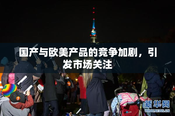 国产与欧美产品的竞争加剧，引发市场关注