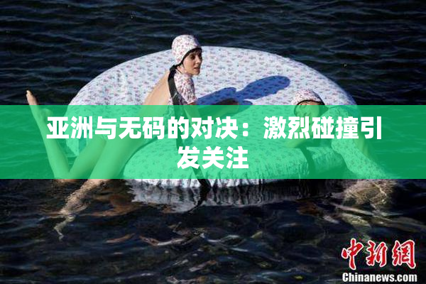 亚洲与无码的对决：激烈碰撞引发关注