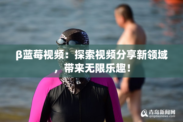 β蓝莓视频：探索视频分享新领域，带来无限乐趣！