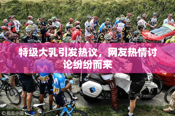 特级大乳引发热议，网友热情讨论纷纷而来