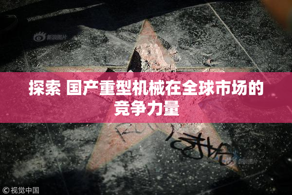 探索 国产重型机械在全球市场的竞争力量