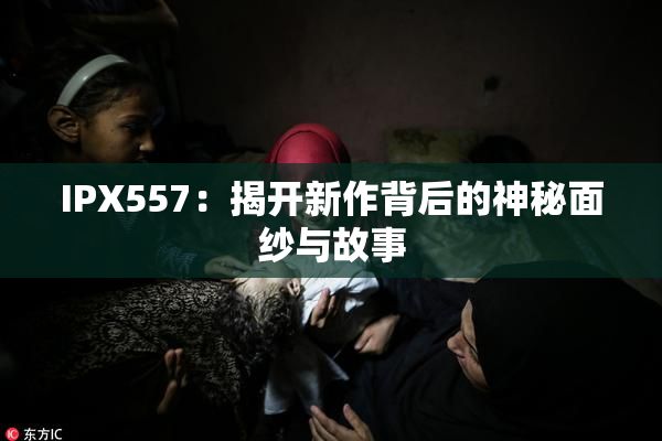 IPX557：揭开新作背后的神秘面纱与故事