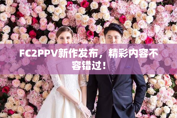 FC2PPV新作发布，精彩内容不容错过！