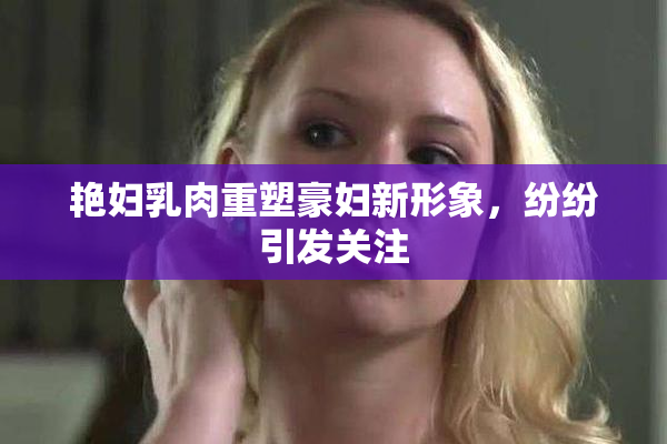 艳妇乳肉重塑豪妇新形象，纷纷引发关注