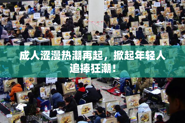 成人涩漫热潮再起，掀起年轻人追捧狂潮！