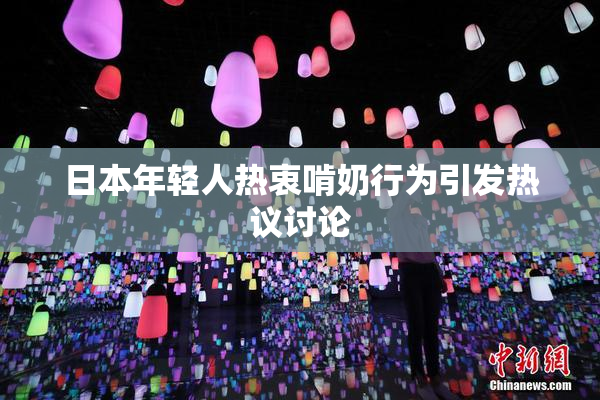 日本年轻人热衷啃奶行为引发热议讨论