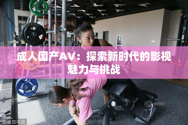 成人国产AV：探索新时代的影视魅力与挑战