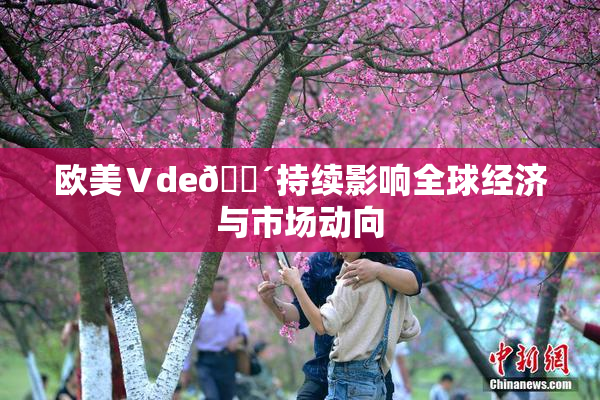 欧美Ⅴde🔴持续影响全球经济与市场动向