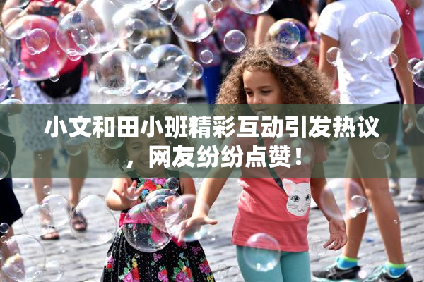小文和田小班精彩互动引发热议，网友纷纷点赞！