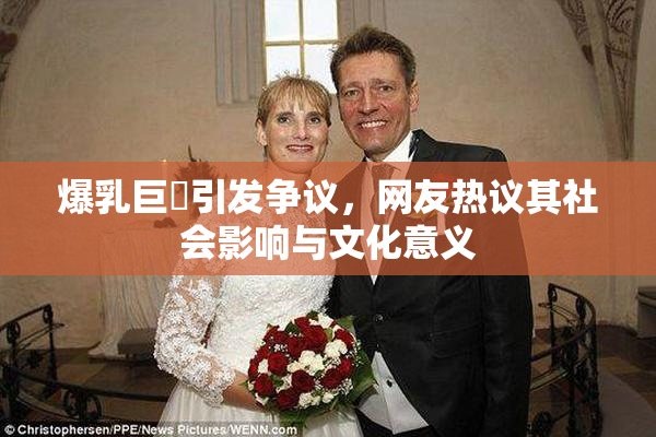 爆乳巨凥引发争议，网友热议其社会影响与文化意义