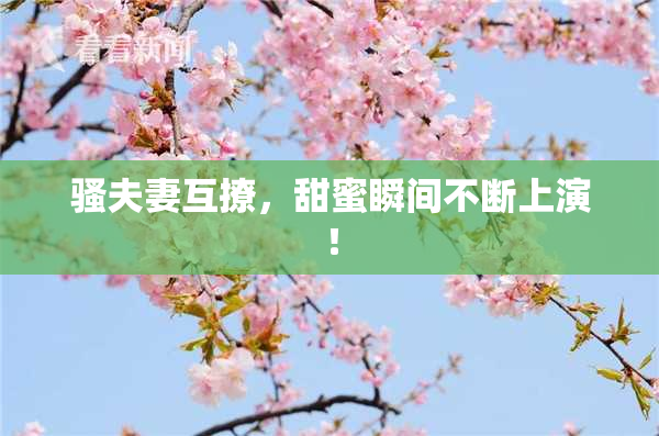 骚夫妻互撩，甜蜜瞬间不断上演！