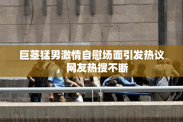 巨茎猛男激情自慰场面引发热议，网友热搜不断