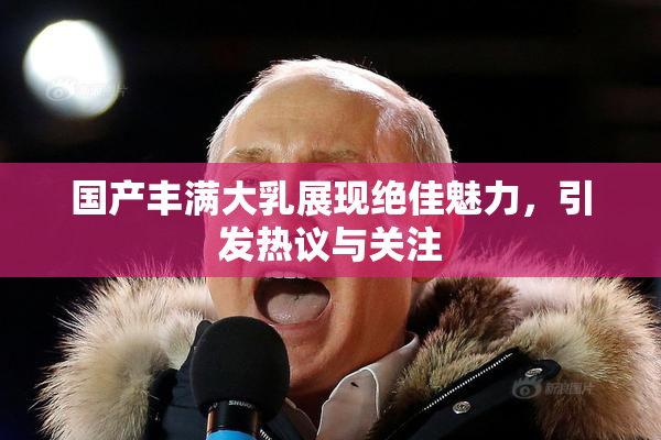 国产丰满大乳展现绝佳魅力，引发热议与关注