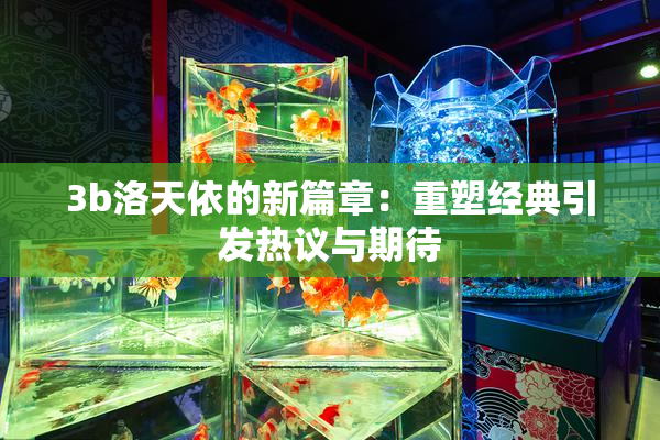 3b洛天依的新篇章：重塑经典引发热议与期待