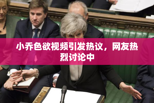 小乔色欲视频引发热议，网友热烈讨论中