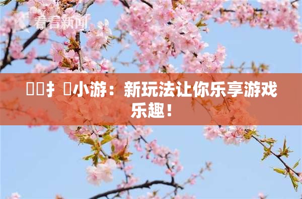 喿喿扌畐小游：新玩法让你乐享游戏乐趣！
