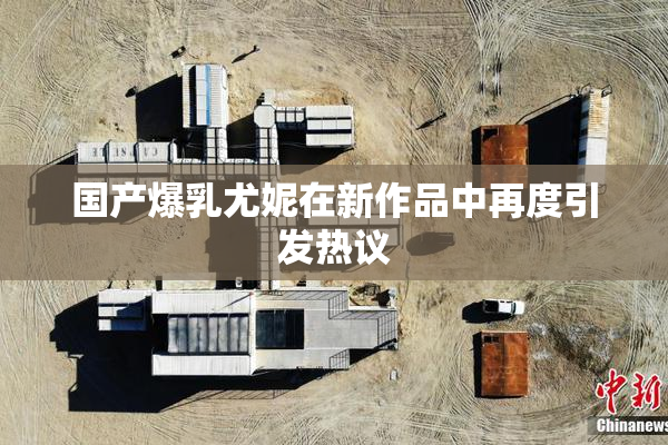 国产爆乳尤妮在新作品中再度引发热议