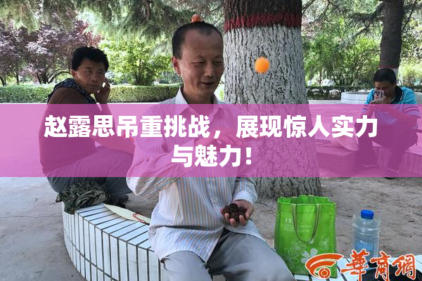 赵露思吊重挑战，展现惊人实力与魅力！