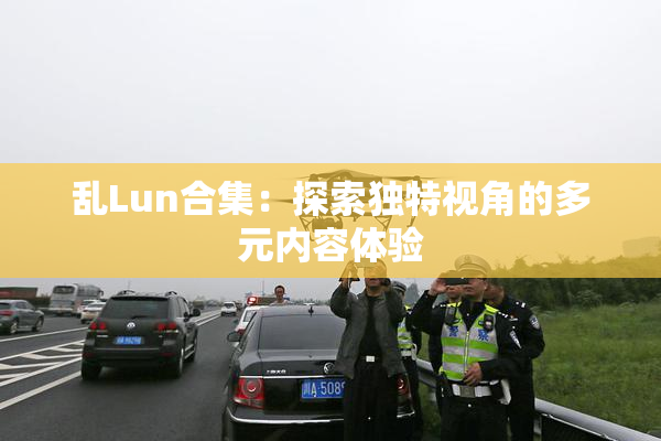 乱Lun合集：探索独特视角的多元内容体验