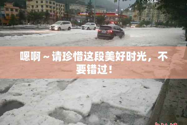 嗯啊～请珍惜这段美好时光，不要错过！