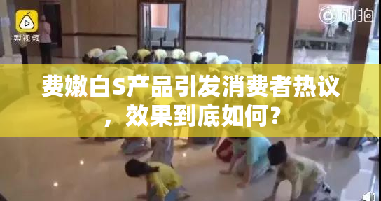 费嫩白S产品引发消费者热议，效果到底如何？