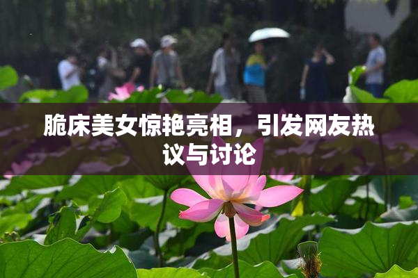 脆床美女惊艳亮相，引发网友热议与讨论