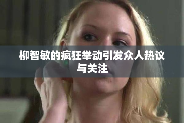 柳智敏的疯狂举动引发众人热议与关注