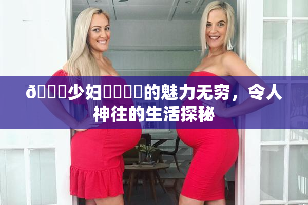 🔞少妇❌‌❌‌的魅力无穷，令人神往的生活探秘