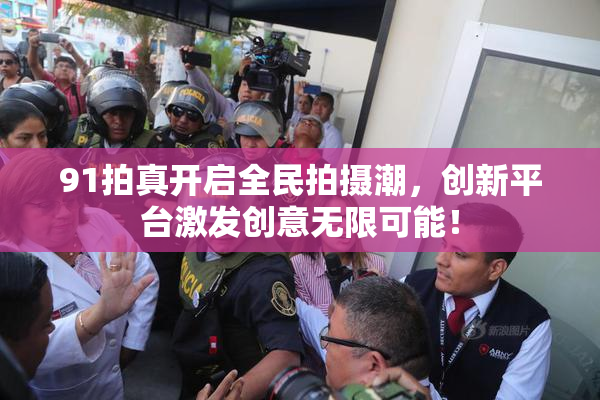 91拍真开启全民拍摄潮，创新平台激发创意无限可能！