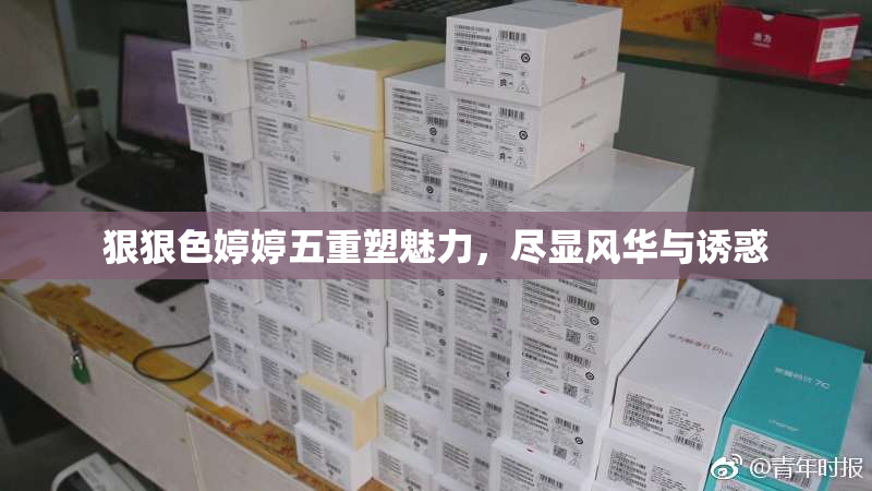 狠狠色婷婷五重塑魅力，尽显风华与诱惑