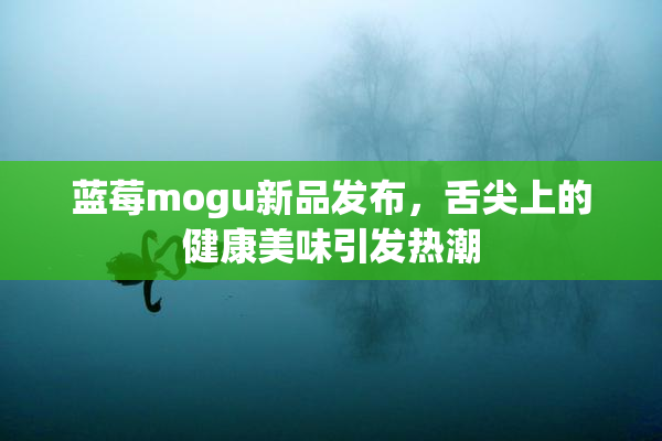 蓝莓mogu新品发布，舌尖上的健康美味引发热潮