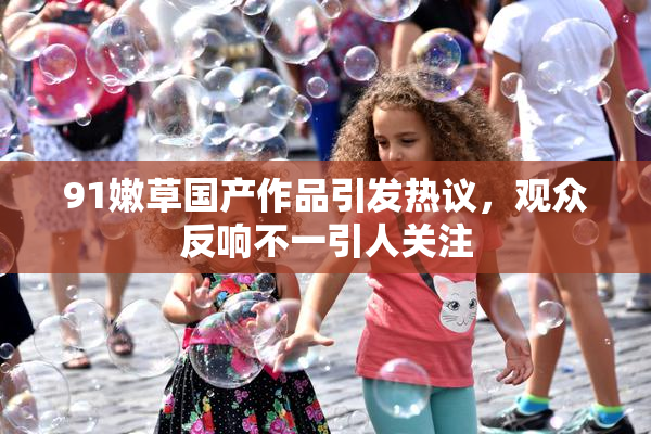 91嫩草国产作品引发热议，观众反响不一引人关注