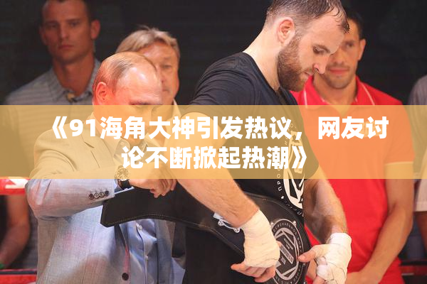《91海角大神引发热议，网友讨论不断掀起热潮》