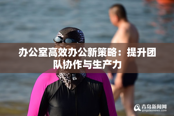 办公室高效办公新策略：提升团队协作与生产力