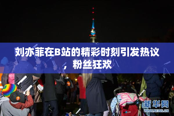 刘亦菲在B站的精彩时刻引发热议，粉丝狂欢