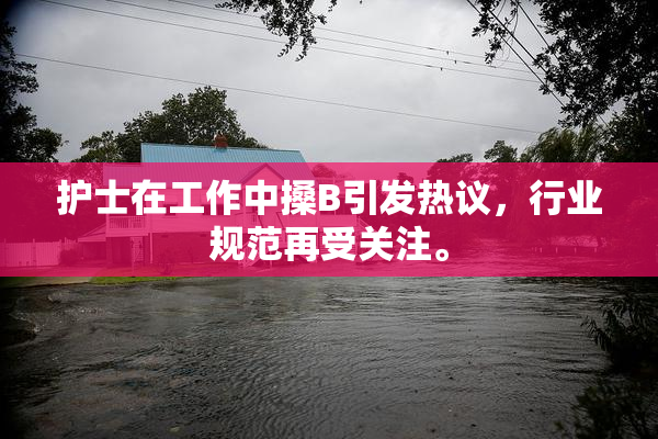 护士在工作中搡B引发热议，行业规范再受关注。