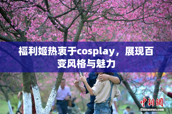 福利姬热衷于cosplay，展现百变风格与魅力