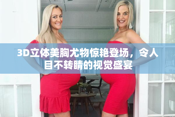 3D立体美胸尤物惊艳登场，令人目不转睛的视觉盛宴