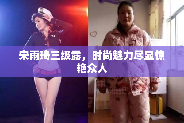 宋雨琦三级露，时尚魅力尽显惊艳众人