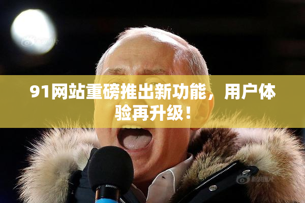 91网站重磅推出新功能，用户体验再升级！