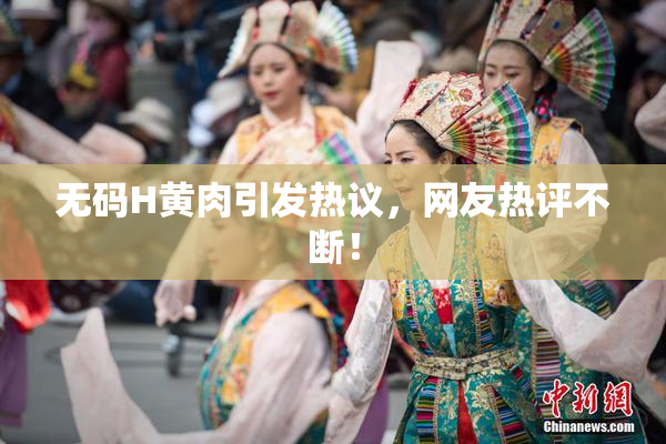 无码H黄肉引发热议，网友热评不断！