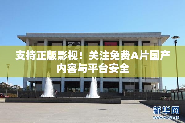 支持正版影视！关注免费A片国产内容与平台安全