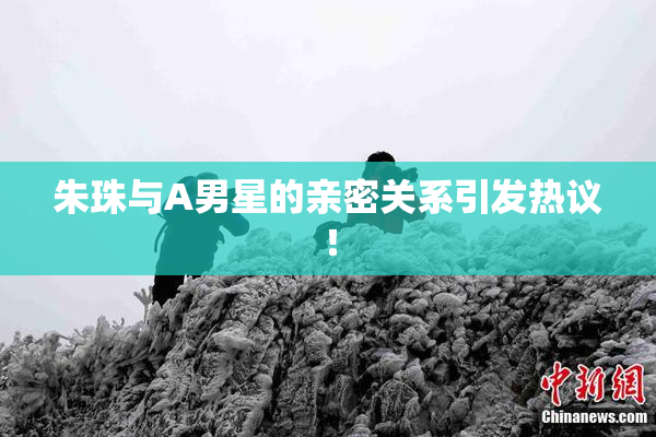 朱珠与A男星的亲密关系引发热议！
